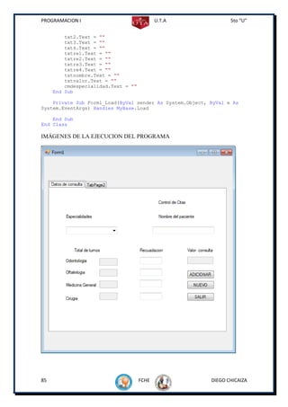 PROGRAMACION I                              U.T.A                5to “U”


         txt2.Text = ""
         txt3.Text = ""
         txt4.Text = ""
         txtre1.Text = ""
         txtre2.Text = ""
         txtre3.Text = ""
         txtre4.Text = ""
         txtnombre.Text = ""
         txtvalor.Text = ""
         cmdespecialidad.Text = ""
     End Sub

    Private Sub Form1_Load(ByVal sender As System.Object, ByVal e As
System.EventArgs) Handles MyBase.Load

    End Sub
End Class

IMÁGENES DE LA EJECUCION DEL PROGRAMA




85                                   FCHE                 DIEGO CHICAIZA
 