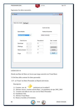 PROGRAMACION I                                    U.T.A                      5to “U”


Ingresamos los datos necesarios.




EJERCICIO 18

Diseñe una Base de Datos en Access que tenga conexión con Visual Basic.

1) Está base debe contener los datos personales

2) Y en Visual los Datos Personales un Reporte del mismo.

     Descripción:

     1)   Creamos una de             preferencia en la unidad C
     2)   Abrimos Access creamos nuestra Base y la guardamos de tipo 2002_2003.
     3)   Creamos una tabla en este caso con los Datos Personales
     4)   Guardamos todo.
     5)   Abrimos Visual Basic
     6)   Damos el nombre al Formulario.

86                                       FCHE                        DIEGO CHICAIZA
 