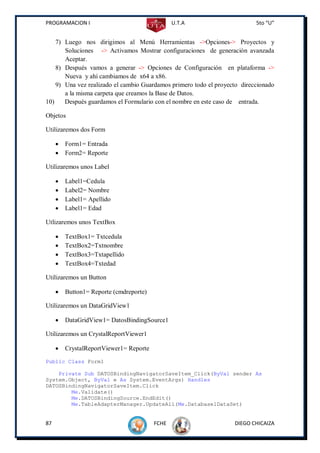 PROGRAMACION I                                  U.T.A                      5to “U”


    7) Luego nos dirigimos al Menú Herramientas ->Opciones-> Proyectos y
       Soluciones -> Activamos Mostrar configuraciones de generación avanzada
       Aceptar.
    8) Después vamos a generar -> Opciones de Configuración en plataforma ->
       Nueva y ahí cambiamos de x64 a x86.
    9) Una vez realizado el cambio Guardamos primero todo el proyecto direccionado
       a la misma carpeta que creamos la Base de Datos.
10)    Después guardamos el Formulario con el nombre en este caso de entrada.

Objetos

Utilizaremos dos Form

        Form1= Entrada
        Form2= Reporte

Utilizaremos unos Label

        Label1=Cedula
        Label2= Nombre
        Label1= Apellido
        Label1= Edad

Utlizaremos unos TextBox

        TextBox1= Txtcedula
        TextBox2=Txtnombre
        TextBox3=Txtapellido
        TextBox4=Txtedad

Utilizaremos un Button

        Button1= Reporte (cmdreporte)

Utilizaremos un DataGridView1

        DataGridView1= DatosBindingSource1

Utilizaremos un CrystalReportViewer1

        CrystalReportViewer1= Reporte
Public Class Form1

    Private Sub DATOSBindingNavigatorSaveItem_Click(ByVal sender As
System.Object, ByVal e As System.EventArgs) Handles
DATOSBindingNavigatorSaveItem.Click
        Me.Validate()
        Me.DATOSBindingSource.EndEdit()
        Me.TableAdapterManager.UpdateAll(Me.Database1DataSet)


87                                       FCHE                      DIEGO CHICAIZA
 