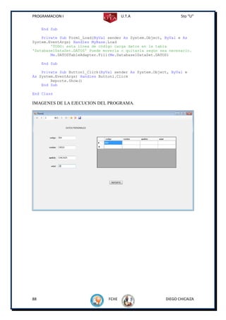 PROGRAMACION I                          U.T.A                    5to “U”


     End Sub

    Private Sub Form1_Load(ByVal sender As System.Object, ByVal e As
System.EventArgs) Handles MyBase.Load
        'TODO: esta línea de código carga datos en la tabla
'Database1DataSet.DATOS' Puede moverla o quitarla según sea necesario.
        Me.DATOSTableAdapter.Fill(Me.Database1DataSet.DATOS)

     End Sub

    Private Sub Button1_Click(ByVal sender As System.Object, ByVal e
As System.EventArgs) Handles Button1.Click
        Reporte.Show()
    End Sub

End Class

IMAGENES DE LA EJECUCION DEL PROGRAMA.




88                               FCHE                     DIEGO CHICAIZA
 