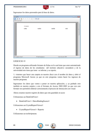 PROGRAMACION I                                  U.T.A                           5to “U”


Ingresamos los datos personales para la base de datos.




EJERCICIO 19

Diseñe un programa utilizando formato de fichas en lo cual tiene que estar automatizado
el ingreso de datos de los estudiantes del instituto educativo secundario y de la
universidad esto tiene que tener su informe y su reporte.

1.- tenemos que hacer una carpeta en nuestro disco con el nombre de datos y abrir el
programa Microsoft Access ya que en este programa vamos hacer los ingresos de
nuestro programa.

Ingresamos los datos que vamos a poner en nuestra aplicación, y ya grabado esto
también en nuestra carpeta y con el formato de Access 2002-2003 ya que con este
formato nos permitirá elaborar correctamente el proceso de interacción con visual.

Ahora creamos nuestro registro de datos que esta guardado en acess

Utilizaremos un DataGridView1

        DataGridView1= DatosBindingSource1

Utilizaremos un CrystalReportViewer1

        CrystalReportViewer1= Reporte

Utilizaremos un toolstripmenu




89                                       FCHE                          DIEGO CHICAIZA
 