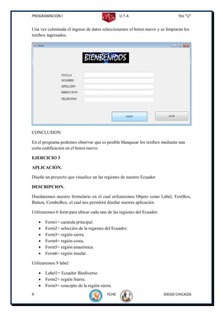PROGRAMACION I                                  U.T.A                          5to “U”


Una vez culminada el ingreso de datos seleccionamos el boton nuevo y se limpiaran los
textbox ingresados.




CONCLUSION

En el programa podemos observar que es posible blanquear los textbox mediante una
corta codificacion en el boton nuevo.

EJERCICIO 3

APLICACIÓN.

Diseñe un proyecto que visualice un las regiones de nuestro Ecuador

DESCRIPCION.

Diseñaremos nuestro formulario en el cual utilizaremos Objeto como Label, TextBox,
Button, ComboBox, el cual nos permitirá diseñar nuestra aplicación.

Utilizaremos 6 form para ubicar cada uno de las regiones del Ecuador.

       Form1= caratula principal.
       Form2= selección de la regiones del Ecuador.
       Form3= región sierra.
       Form4= región costa.
       Form5= región amazónica.
       Form6= región insular.

Utilizaremos 9 label.

       Label1= Ecuador Biodiverso.
       Form2= región Sierra.
       Form3= concepto de la región sierra.
9                                        FCHE                           DIEGO CHICAIZA
 