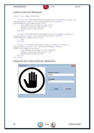 PROGRAMACION I                          U.T.A                     5to “U”


CODIFICACION DEL PROGRAMA
Public Class MENU_PRINCIPAL

    Private Sub ESTUDIANTESToolStripMenuItem_Click(ByVal sender As
System.Object, ByVal e As System.EventArgs) Handles
ESTUDIANTESToolStripMenuItem.Click
        Dim MDImenu_principal As New Form1
        MDImenu_principal.MdiParent = Me
        MDImenu_principal.Show()
    End Sub

    Private Sub SUPERIORToolStripMenuItem_Click(ByVal sender As
System.Object, ByVal e As System.EventArgs) Handles
SUPERIORToolStripMenuItem.Click
        End
    End Sub

    Private Sub GUIAToolStripMenuItem_Click(ByVal sender As
System.Object, ByVal e As System.EventArgs) Handles
GUIAToolStripMenuItem.Click
        Dim MDImenu_principal As New REPORTE
        MDImenu_principal.MdiParent = Me
        MDImenu_principal.Show()
    End Sub
End Class

IMÁGENES DE LA EJECUCIÓN DEL PROGRAMA




90                               FCHE                     DIEGO CHICAIZA
 