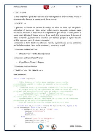 PROGRAMACION I                                   U.T.A                           5to “U”


CONCLUSION.

Es muy importante que la base de datos este bien enganchada a visual studio porque de
otra manera los datos no se guardarían de forma normal.

EJERCICIO 20

El proyecto es diseñar un sistema de manejo de bases de datos, que me permita
automatizar el ingreso de datos como: código, nombre categoría, cantidad, precio
unitario de productos o dispositivos de computadores, para lo que se debe generar el
precio total. Además el sistema a través de un menú debe generar tabla de ingreso de
datos, un reporte , y generación de consultas. cabe destacar que para el ingreso de datos
se debe ingresar a través de clave o contraseña.
Utilizaremos 5 form donde iran ubicados reporte, loginform que es una contraseña
prediseñada que tiene visual studio, consultas, y un menú principal.

Utilizaremos un DataGridView1

        DataGridView1= DatosBindingSource1

Utilizaremos un CrystalReportViewer1

        CrystalReportViewer1= Reporte

Utilizaremos un toolstripmenu

CODIFICACION DEL PROGRAMA.

(LOGINFORM1)
Public Class LoginForm1

    ' TODO: inserte el código para realizar autenticación
personalizada usando el nombre de usuario y la contraseña
proporcionada
    ' (Consulte http://go.microsoft.com/fwlink/?LinkId=35339).
    ' El objeto principal personalizado se puede adjuntar al objeto
principal del subproceso actual como se indica a continuación:
    '     My.User.CurrentPrincipal = CustomPrincipal
    ' donde CustomPrincipal es la implementación de IPrincipal
utilizada para realizar la autenticación.
    ' Posteriormente, My.User devolverá la información de identidad
encapsulada en el objeto CustomPrincipal
    ' como el nombre de usuario, nombre para mostrar, etc.

    Private Sub OK_Click(ByVal sender As System.Object, ByVal e As
System.EventArgs) Handles OK.Click
        If PasswordTextBox.Text = "12345" Then
            MsgBox("BIENVENIDOS")
            Me.Hide()
            Form1.Show()
        Else
            MsgBox("ERROR EN EL PASSWORD")
            UsernameTextBox.Text = ""
            PasswordTextBox.Text = ""

92                                        FCHE                           DIEGO CHICAIZA
 