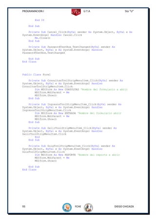 PROGRAMACION I                          U.T.A                     5to “U”


        End If

     End Sub

    Private Sub Cancel_Click(ByVal sender As System.Object, ByVal e As
System.EventArgs) Handles Cancel.Click
        Me.Close()
    End Sub

    Private Sub PasswordTextBox_TextChanged(ByVal sender As
System.Object, ByVal e As System.EventArgs) Handles
PasswordTextBox.TextChanged

    End Sub
End Class



Public Class Form1

    Private Sub ConsultasToolStripMenuItem_Click(ByVal sender As
System.Object, ByVal e As System.EventArgs) Handles
ConsultasToolStripMenuItem.Click
        Dim MDIform As New CONSULTAS 'Nombre del formulario a abrir
        MDIform.MdiParent = Me
        MDIform.Show()
    End Sub

    Private Sub IngresosToolStripMenuItem_Click(ByVal sender As
System.Object, ByVal e As System.EventArgs) Handles
IngresosToolStripMenuItem.Click
        Dim MDIform As New ENTRADA 'Nombre del formulario abrir
        MDIform.MdiParent = Me
        MDIform.Show()
    End Sub

    Private Sub SalirToolStripMenuItem_Click(ByVal sender As
System.Object, ByVal e As System.EventArgs) Handles
SalirToolStripMenuItem.Click
        End
    End Sub

    Private Sub GuiaToolStripMenuItem_Click(ByVal sender As
System.Object, ByVal e As System.EventArgs) Handles
GuiaToolStripMenuItem.Click
        Dim MDIform As New REPORTE 'Nombre del reporte a abrir
        MDIform.MdiParent = Me
        MDIform.Show()

    End Sub
End Class




93                               FCHE                     DIEGO CHICAIZA
 