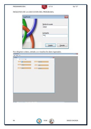 PROGRAMACION I                                   U.T.A                       5to “U”


IMÁGENES DE LA EJECUCION DEL PROGRAMA.




Nos dirigimos a datos, entrada y se visualiza los datos ingresados.




94                                        FCHE                        DIEGO CHICAIZA
 