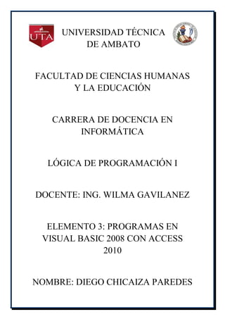 UNIVERSIDAD TÉCNICA
         DE AMBATO


FACULTAD DE CIENCIAS HUMANAS
       Y LA EDUCACIÓN


   CARRERA DE DOCENCIA EN
        INFORMÁTICA


  LÓGICA DE PROGRAMACIÓN I


DOCENTE: ING. WILMA GAVILANEZ


  ELEMENTO 3: PROGRAMAS EN
 VISUAL BASIC 2008 CON ACCESS
             2010


NOMBRE: DIEGO CHICAIZA PAREDES
 