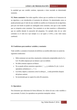 [LÓGICA DE PROGRAMACIÓN] Elemento 4

la cantidad que una variable contiene, representa o tiene asociado en determinado
momento.

9.2. Datos constantes: Son todos aquellos valores que no cambian en el transcurso de
un algoritmo y son introducidos al momento de utilizarse. En determinados casos se
puede presentar que el valor de una variable no cambie en el transcurso de un algoritmo;
pero por este hecho no puede ser catalogada como constante, sino que es una variable
que se comporta como constante. Una constante es un dato numérico o alfanumérico
que no cambia durante la ejecución del programa. Un ejemplo claro de un valor
constante es el valor de π (pi siempre va a ser igual a 3.1416, y este valor nunca
cambiará).




10. Condiciones para nombrar variables y constantes

Toda variable o constante al momento de definirse su nombre debe tener en cuenta las
siguientes condiciones:

      Debe comenzar con una letra, mayúscula o minúscula comprendida entre la A y
       la Z. No debe empezar por un número o por un símbolo.
      No debe contener espacios en blanco.
      No se puede utilizar caracteres especiales (´, ¨, ¿, ¡), símbolos (%, &, #, @) ni
       operadores aritméticos (+, -, *, /).
      Las letras, dígitos y caracteres como la subraya ( _ ) están permitidos después
       del primer carácter.
      Se recomienda que no supere los ocho (8) caracteres.




11. Operadores

Son elementos que relacionan de forma diferente, los valores de una o más variables o
una constante. Es decir, los operadores nos permiten manipular valores.




                                                  Ing. Fabián Morales F.,M.Sc. | 17
 