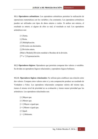 [LÓGICA DE PROGRAMACIÓN] Elemento 4



11.1. Operadores aritméticos: Los operadores aritméticos permiten la realización de
operaciones matemáticas con los variables y las constantes. Los operadores aritméticos
pueden ser utilizados con tipos de datos enteros o reales. Si ambos son enteros, el
resultado es entero; si alguno de ellos es real, el resultado es real. Los operadores
aritméticos son:

       [+] Suma.
       [-] Resta.
       [*] Multiplicación.
       [/] División con decimales.
       [] División entera.
       [Mod o Modulo] División modular o Residuo de la división.
       [** o ^] Exponenciación.



11.2. Operadores lógicos: Operadores que permiten comparar dos valores o variables.
Se dividen en operadores lógicos relacionales y operadores lógicos boléanos.



11.2.1. Operadores lógicos relacionales: Se utilizan para establecer una relación entre
dos valores. Compara estos valores entre si y esta comparación produce un resultado de
Verdadero o Falso. Los operadores relacionales comparan valores del mismo tipo,
tienen el mismo nivel de prioridad en su evaluación y tienen menor prioridad que los
aritméticos. Los operadores relaciónales son:

       [>] Mayor que.
       [<] Menor que.
       [>=] Mayor o igual que.
       [<=] Menor o igual que.
       [=] Igual.
       [< >] Diferente.




                                                Ing. Fabián Morales F.,M.Sc. | 18
 