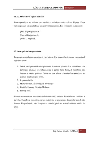 [LÓGICA DE PROGRAMACIÓN] Elemento 4



11.2.2. Operadores lógicos boléanos

Estos operadores se utilizan para establecer relaciones entre valores lógicos. Estos
valores pueden ser resultado de una expresión relacional. Los operadores lógicos son:

         [And o ^] Disyunción Y.
         [Or o v] Conjunción O.
         [Not o !] Negación.




12. Jerarquía de los operadores

Para resolver cualquier operación o ejercicio se debe desarrollar teniendo en cuenta el
siguiente orden:

    1. Todas las expresiones entre paréntesis se evalúan primero. Las expresiones con
         paréntesis anidados se evalúan desde el centro hacia fuera, el paréntesis más
         interno se evalúa primero. Dentro de una misma expresión los operadores se
         evalúan en el siguiente orden.
    2. Exponenciación
    3. Multiplicación, División (Con decimales)
    4. División Entera y División Modular.
    5. Suma y resta.

Cuando se encuentran operadores del mismo nivel, estos se desarrollan de izquierda a
derecha. Cuando se encuentran varios paréntesis, se empiezan a desarrollar por el más
interno. Un paréntesis, sólo desaparece, cuando queda un solo término en medio de
ellos.




                                                Ing. Fabián Morales F.,M.Sc. | 19
 