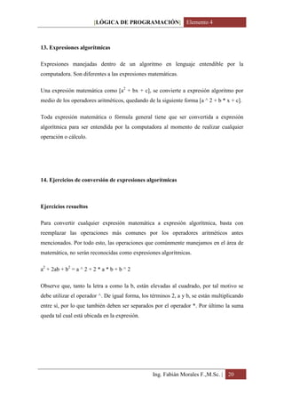 [LÓGICA DE PROGRAMACIÓN] Elemento 4



13. Expresiones algorítmicas

Expresiones manejadas dentro de un algoritmo en lenguaje entendible por la
computadora. Son diferentes a las expresiones matemáticas.

Una expresión matemática como [a2 + bx + c], se convierte a expresión algoritmo por
medio de los operadores aritméticos, quedando de la siguiente forma [a ^ 2 + b * x + c].

Toda expresión matemática o fórmula general tiene que ser convertida a expresión
algorítmica para ser entendida por la computadora al momento de realizar cualquier
operación o cálculo.




14. Ejercicios de conversión de expresiones algorítmicas



Ejercicios resueltos

Para convertir cualquier expresión matemática a expresión algorítmica, basta con
reemplazar las operaciones más comunes por los operadores aritméticos antes
mencionados. Por todo esto, las operaciones que comúnmente manejamos en el área de
matemática, no serán reconocidas como expresiones algorítmicas.

a2 + 2ab + b2 = a ^ 2 + 2 * a * b + b ^ 2

Observe que, tanto la letra a como la b, están elevadas al cuadrado, por tal motivo se
debe utilizar el operador ^. De igual forma, los términos 2, a y b, se están multiplicando
entre sí, por lo que también deben ser separados por el operador *. Por último la suma
queda tal cual está ubicada en la expresión.




                                                 Ing. Fabián Morales F.,M.Sc. | 20
 