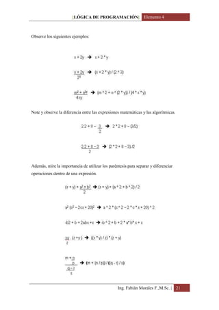 [LÓGICA DE PROGRAMACIÓN] Elemento 4



Observe los siguientes ejemplos:




Note y observe la diferencia entre las expresiones matemáticas y las algorítmicas.




Además, mire la importancia de utilizar los paréntesis para separar y diferenciar
operaciones dentro de una expresión.




                                                 Ing. Fabián Morales F.,M.Sc. | 21
 