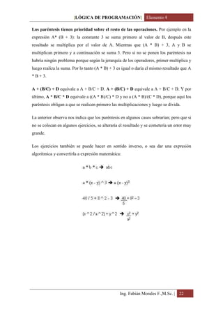 [LÓGICA DE PROGRAMACIÓN] Elemento 4

Los paréntesis tienen prioridad sobre el resto de las operaciones. Por ejemplo en la
expresión A* (B + 3): la constante 3 se suma primero al valor de B, después este
resultado se multiplica por el valor de A. Mientras que (A * B) + 3, A y B se
multiplican primero y a continuación se suma 3. Pero si no se ponen los paréntesis no
habría ningún problema porque según la jerarquía de los operadores, primer multiplica y
luego realiza la suma. Por lo tanto (A * B) + 3 es igual o daría el mismo resultado que A
* B + 3.

A + (B/C) + D equivale a A + B/C + D. A + (B/C) + D equivale a A + B/C + D. Y por
último, A * B/C * D equivale a ((A * B)/C) * D y no a (A * B)/(C * D), porque aquí los
paréntesis obligan a que se realicen primero las multiplicaciones y luego se divida.

La anterior observa nos indica que los paréntesis en algunos casos sobrarían; pero que si
no se colocan en algunos ejercicios, se alteraría el resultado y se cometería un error muy
grande.

Los ejercicios también se puede hacer en sentido inverso, o sea dar una expresión
algorítmica y convertirla a expresión matemática:




                                                 Ing. Fabián Morales F.,M.Sc. | 22
 