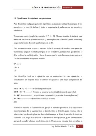 [LÓGICA DE PROGRAMACIÓN] Elemento 4




15. Ejercicios de Jerarquía de los operadores

Para desarrollar cualquier operación algorítmica es necesario utilizar la jerarquía de los
operadores, ya que ella indica el orden e importancia de cada uno de los operadores
aritméticos.

Tomaremos como ejemplo la expresión [2 * 5 + 3]. Algunos tendrían la duda de cual
operación resolver en primera instancia ¿La multiplicación o la suma?; otros sumarían y
luego multiplicaría diciendo que la respuesta es 16.

Para no cometer estos errores o no tener duda al momento de resolver una operación
matemática, tenga en cuenta la jerarquía de los operadores, donde notará que primero se
debe realizar la multiplicación y luego la suma, por lo tanto la respuesta correcta será
13, discriminado de la siguiente manera:

2*5+3
10 + 3
13

Para identificar cual es la operación que se desarrollará en cada operación, la
resalataremos en negrilla. Todo lo anterior le ayudará a una mejor comprensión del
tema.

40 / 5 + 8 ^ 2 * 3 ------> 1° es la exponenciación
40 / 5 + 64 * 3 ---------> Primero se resuelve la división (de izquierda a derecha)
8 + 64 * 3 --------------> Luego división (mismo nivel jerarquico de multiplicación)
8 + 192-----------------> Por último se realiza la suma
200

Primero se resuelve la Exponenciación, ya que al no haber paréntesis, es el operador de
mayor jerarquía. En la segunda línea se da solución a la división, que a pesar de estar al
mismo nivel que la multiplicación, la condición es que se deben desarrollar de izquierda
a derecha. Así, luego de la división se desarrolla la multiplicación, y por última la suma
que es el operador ubicado en el último nivel. Observe que en cada línea se señala la

                                                     Ing. Fabián Morales F.,M.Sc. | 24
 
