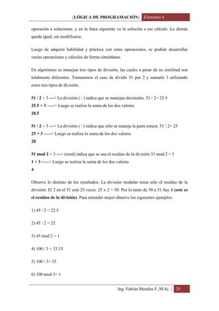 [LÓGICA DE PROGRAMACIÓN] Elemento 4

operación a solucionar, y en la línea siguiente va la solución a ese cálculo. Lo demás
queda igual, sin modificarse.

Luego de adquirir habilidad y práctica con estas operaciones, se podrán desarrollar
varias operaciones y cálculos de forma simultánea.

En algoritmos se manejan tres tipos de división, las cuales a pesar de su similitud son
totalmente diferentes. Tomaremos el caso de dividir 51 por 2 y sumarle 3 utilizando
estos tres tipos de división.

51 / 2 + 3 ---> La división ( / ) indica que se manejan decimales. 51 / 2= 25.5
25.5 + 3 -----> Luego se realiza la suma de los dos valores
28.5

51  2 + 3 ---> La división (  ) indica que sólo se maneja la parte entera. 51  2= 25
25 + 3 -----> Luego se realiza la suma de los dos valores
28

51 mod 2 + 3 ---> (mod) indica que se usa el residuo de la división 51 mod 2 = 1
1 + 3 -----> Luego se realiza la suma de los dos valores
4

Observe lo distinto de los resultados. La división modular toma sólo el residuo de la
división: El 2 en el 51 está 25 veces. 25 x 2 = 50. Por lo tanto de 50 a 51 hay 1 (este es
el residuo de la división). Para entender mejor observe los siguientes ejemplos:

1) 45 / 2 = 22.5

2) 45  2 = 22

3) 45 mod 2 = 1

4) 100 / 3 = 33.33

5) 100  3= 33

6) 100 mod 3= 1


                                                   Ing. Fabián Morales F.,M.Sc. | 25
 