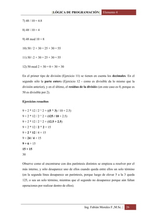 [LÓGICA DE PROGRAMACIÓN] Elemento 4

7) 48 / 10 = 4.8

8) 48  10 = 4

9) 48 mod 10 = 8

10) 50 / 2 + 30 = 25 + 30 = 55

11) 50  2 + 30 = 25 + 30 = 55

12) 50 mod 2 + 30 = 0 + 30 = 30

En el primer tipo de división (Ejercicio 11) se tienen en cuenta los decimales. En el
segundo sólo la parte entera (Ejercicio 12 - como es divisible da lo mismo que la
división anterior), y en el último, el residuo de la división (en este caso es 0, porque es
50 es divisible por 2).

Ejercicios resueltos

9 + 2 * 12 / 2 ^ 2 + ((5 ^ 3) / 10 + 2.5)
9 + 2 * 12 / 2 ^ 2 + (125 / 10 + 2.5)
9 + 2 * 12 / 2 ^ 2 + (12.5 + 2.5)
9 + 2 * 12 / 2 ^ 2 + 15
9 + 2 * 12 / 4 + 15
9 + 24 / 4 + 15
9 + 6 + 15
15 + 15
30

Observe como al encontrarse con dos paréntesis distintos se empieza a resolver por el
más interno, y sólo desaparece uno de ellos cuando queda entre ellos un solo término
(en la segunda línea desaparece un paréntesis, porque luego de elevar 5 a la 3 queda
125, o sea un solo término, mientras que el segundo no desaparece porque aún faltan
operaciones por realizar dentro de ellos).




                                                  Ing. Fabián Morales F.,M.Sc. | 26
 