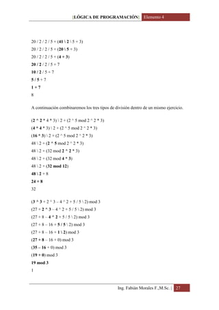 [LÓGICA DE PROGRAMACIÓN] Elemento 4




20 / 2 / 2 / 5 + (41  2  5 + 3)
20 / 2 / 2 / 5 + (20  5 + 3)
20 / 2 / 2 / 5 + (4 + 3)
20 / 2 / 2 / 5 + 7
10 / 2 / 5 + 7
5/5+7
1+7
8

A continuación combinaremos los tres tipos de división dentro de un mismo ejercicio.

(2 ^ 2 * 4 * 3)  2 + (2 ^ 5 mod 2 ^ 2 * 3)
(4 * 4 * 3)  2 + (2 ^ 5 mod 2 ^ 2 * 3)
(16 * 3)  2 + (2 ^ 5 mod 2 ^ 2 * 3)
48  2 + (2 ^ 5 mod 2 ^ 2 * 3)
48  2 + (32 mod 2 ^ 2 * 3)
48  2 + (32 mod 4 * 3)
48  2 + (32 mod 12)
48  2 + 8
24 + 8
32

(3 ^ 3 + 2 ^ 3 – 4 ^ 2 + 5 / 5  2) mod 3
(27 + 2 ^ 3 – 4 ^ 2 + 5 / 5  2) mod 3
(27 + 8 – 4 ^ 2 + 5 / 5  2) mod 3
(27 + 8 – 16 + 5 / 5  2) mod 3
(27 + 8 – 16 + 1  2) mod 3
(27 + 8 – 16 + 0) mod 3
(35 – 16 + 0) mod 3
(19 + 0) mod 3
19 mod 3
1



                                               Ing. Fabián Morales F.,M.Sc. | 27
 