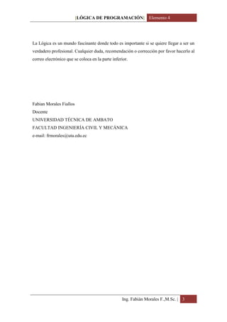 [LÓGICA DE PROGRAMACIÓN] Elemento 4




La Lógica es un mundo fascinante donde todo es importante si se quiere llegar a ser un
verdadero profesional. Cualquier duda, recomendación o corrección por favor hacerlo al
correo electrónico que se coloca en la parte inferior.




Fabian Morales Fiallos
Docente
UNIVERSIDAD TÉCNICA DE AMBATO
FACULTAD INGENIERÍA CIVIL Y MECÁNICA
e-mail: frmorales@uta.edu.ec




                                                  Ing. Fabián Morales F.,M.Sc. | 3
 