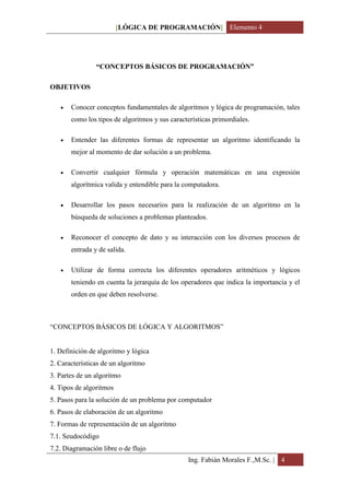 [LÓGICA DE PROGRAMACIÓN] Elemento 4




                “CONCEPTOS BÁSICOS DE PROGRAMACIÓN”

OBJETIVOS

      Conocer conceptos fundamentales de algoritmos y lógica de programación, tales
       como los tipos de algoritmos y sus características primordiales.

      Entender las diferentes formas de representar un algoritmo identificando la
       mejor al momento de dar solución a un problema.

      Convertir cualquier fórmula y operación matemáticas en una expresión
       algorítmica valida y entendible para la computadora.

      Desarrollar los pasos necesarios para la realización de un algoritmo en la
       búsqueda de soluciones a problemas planteados.

      Reconocer el concepto de dato y su interacción con los diversos procesos de
       entrada y de salida.

      Utilizar de forma correcta los diferentes operadores aritméticos y lógicos
       teniendo en cuenta la jerarquía de los operadores que indica la importancia y el
       orden en que deben resolverse.



“CONCEPTOS BÁSICOS DE LÓGICA Y ALGORITMOS”


1. Definición de algoritmo y lógica
2. Características de un algoritmo
3. Partes de un algoritmo
4. Tipos de algoritmos
5. Pasos para la solución de un problema por computador
6. Pasos de elaboración de un algoritmo
7. Formas de representación de un algoritmo
7.1. Seudocódigo
7.2. Diagramación libre o de flujo
                                                Ing. Fabián Morales F.,M.Sc. | 4
 