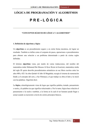 [LÓGICA DE PROGRAMACIÓN] Elemento 4


 LÓGICA DE PROGRAMACIÓN Y ALGORITMOS

                       PRE-LÓGICA


             “CONCEPTOS BÁSICOS DE LÓGICA Y ALGORITMOS”




1. Definición de algoritmo y lógica

Un algoritmo es un procedimiento seguro y en cierta forma mecánica, de lograr un
resultado. También se define como el conjunto de pasos, operaciones o procedimientos
para obtener una solución a un problema determinado a partir de ciertas reglas
definidas.

El término algoritmo viene, por medio de varias traducciones, del nombre del
matemático árabe Mohamed Ibn Moussa Al Kow Rizmi al-Jwarizmi, matemático árabe
del siglo IX quien describe procedimientos aritméticos en sus libros escritos entre los
años 800 y 825. Su obra Quitab Al Jabr Al Mugabala, recogía el sistema de numeración
hindú y el concepto del cero, y fue Fibonacci, el que tradujo su obra al latín y la inició
con las palabras: Algoritmi dicit.

La lógica, etimológicamente viene de logos que significa palabra, tratado, pensamiento
o razón, y la palabra ica que significa relacionado a. Por lo tanto, lógica hace relación el
pensamiento o la razón o también, a la forma en la cual el ser humano puede llegar a
actuar usando su raciocinio a través de ciertos principios básicos.




                                                  Ing. Fabián Morales F.,M.Sc. | 6
 