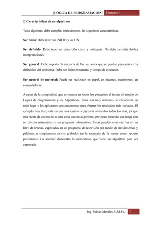 [LÓGICA DE PROGRAMACIÓN] Elemento 4

2. Características de un algoritmo

Todo algoritmo debe cumplir, estrictamente, las siguientes características.

Ser finito: Debe tener un INICIO y un FIN

Ser definido: Debe tener un desarrollo claro y coherente. No debe permitir dobles
interpretaciones.

Ser general: Debe soportar la mayoría de las variantes que se puedan presentar en la
definición del problema. Debe ser finito en tamaño y tiempo de ejecución.

Ser neutral de material: Puede ser realizado en papel, en pizarras, transistores, en
computadoras.

A pesar de la complejidad que se maneja en todos los conceptos al iniciar el estudio de
Lógica de Programación y los Algoritmos, éstos son muy comunes, se encuentran en
todo lugar y los aplicamos constantemente para obtener los resultados más variados. El
ejemplo más claro está en que nos ayudan a preparar alimentos todos los días, ya que
una receta de cocina no es otra cosa que un algoritmo, por poco parecido que tenga con
un cálculo matemático o un programa informático. Estas pueden estar escritas en un
libro de recetas, explicados en un programa de televisión por medio de movimientos y
palabras, o simplemente existir grabados en la memoria de la mente como secreto
profesional. Lo anterior demuestra la neutralidad que tiene un algoritmo para ser
expresado.




                                                 Ing. Fabián Morales F.,M.Sc. | 7
 