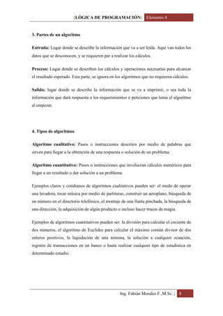 [LÓGICA DE PROGRAMACIÓN] Elemento 4


3. Partes de un algoritmo

Entrada: Lugar donde se describe la información que va a ser leída. Aquí van todos los
datos que se desconocen, y se requieren para realizar los cálculos.

Proceso: Lugar donde se describen los cálculos y operaciones necesarias para alcanzar
el resultado esperado. Esta parte, se ignora en los algoritmos que no requieren cálculos.

Salida: lugar donde se describe la información que se va a imprimir, o sea toda la
información que dará respuesta a los requerimientos o peticiones que tenía el algoritmo
al empezar.




4. Tipos de algoritmos

Algoritmo cualitativo: Pasos o instrucciones descritos por medio de palabras que
sirven para llegar a la obtención de una respuesta o solución de un problema.

Algoritmo cuantitativo: Pasos o instrucciones que involucran cálculos numéricos para
llegar a un resultado o dar solución a un problema.

Ejemplos claros y cotidianos de algoritmos cualitativos pueden ser: el modo de operar
una lavadora, tocar música por medio de partituras, construir un aeroplano, búsqueda de
un número en el directorio telefónico, el montaje de una llanta pinchada, la búsqueda de
una dirección, la adquisición de algún producto o incluso hacer trucos de magia.

Ejemplos de algoritmos cuantitativos pueden ser: la división para calcular el cociente de
dos números, el algoritmo de Euclides para calcular el máximo común divisor de dos
enteros positivos, la liquidación de una nómina, la solución a cualquier ecuación,
registro de transacciones en un banco o hasta realizar cualquier tipo de estadística en
determinado estudio.




                                                  Ing. Fabián Morales F.,M.Sc. | 8
 