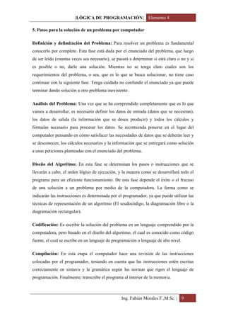 [LÓGICA DE PROGRAMACIÓN] Elemento 4

5. Pasos para la solución de un problema por computador

Definición y delimitación del Problema: Para resolver un problema es fundamental
conocerlo por completo. Esta fase está dada por el enunciado del problema, que luego
de ser leído (cuantas veces sea necesario), se pasará a determinar si está claro o no y si
es posible o no, darle una solución. Mientras no se tenga claro cuales son los
requerimientos del problema, o sea, que es lo que se busca solucionar, no tiene caso
continuar con la siguiente fase. Tenga cuidado no confundir el enunciado ya que puede
terminar dando solución a otro problema inexistente.

Análisis del Problema: Una vez que se ha comprendido completamente que es lo que
vamos a desarrollar, es necesario definir los datos de entrada (datos que se necesitan),
los datos de salida (la información que se desea producir) y todos los cálculos y
fórmulas necesario para procesar los datos. Se recomienda ponerse en el lugar del
computador pensando en cómo satisfacer las necesidades de datos que se deberán leer y
se desconocen, los cálculos necesarios y la información que se entregará como solución
a unas peticiones planteadas con el enunciado del problema.

Diseño del Algoritmo: En esta fase se determinan los pasos o instrucciones que se
llevarán a cabo, el orden lógico de ejecución, y la manera como se desarrollará todo el
programa para un eficiente funcionamiento. De esta fase depende el éxito o el fracaso
de una solución a un problema por medio de la computadora. La forma como se
indicarán las instrucciones es determinada por el programador, ya que puede utilizar las
técnicas de representación de un algoritmo (El seudocódigo, la diagramación libre o la
diagramación rectangular).

Codificación: Es escribir la solución del problema en un lenguaje comprendido por la
computadora, pero basado en el diseño del algoritmo, el cual es conocido como código
fuente, el cual se escribe en un lenguaje de programación o lenguaje de alto nivel.

Compilación: En esta etapa el computador hace una revisión de las instrucciones
colocadas por el programador, teniendo en cuenta que las instrucciones estén escritas
correctamente en sintaxis y la gramática según las normas que rigen el lenguaje de
programación. Finalmente, transcribe el programa al interior de la memoria.



                                                 Ing. Fabián Morales F.,M.Sc. | 9
 