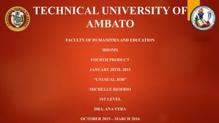 TECHNICAL UNIVERSITY OF
AMBATO
FACULTY OF HUMANITIES AND EDUCATION
IDIOMS
FOURTH PRODUCT
JANUARY 28TH, 2015
“UNUSUAL JOB”
MICHELLE RIOFRIO
1ST LEVEL
DRA. ANA VERA
OCTOBER 2015 – MARCH 2016
 