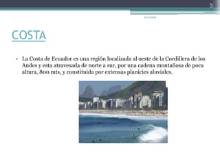 COSTA
• La Costa de Ecuador es una región localizada al oeste de la Cordillera de los
Andes y esta atravesada de norte a sur, por una cadena montañosa de poca
altura, 800 mts, y constituida por extensas planicies aluviales.
ECUADOR
3
 