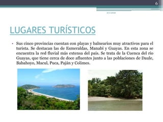 LUGARES TURÍSTICOS
• Sus cinco provincias cuentan con playas y balnearios muy atractivos para el
turista. Se destacan las de Esmeraldas, Manabí y Guayas. En esta zona se
encuentra la red fluvial más extensa del país. Se trata de la Cuenca del río
Guayas, que tiene cerca de doce afluentes junto a las poblaciones de Daule,
Babahoyo, Macul, Puca, Paján y Colimes.
ECUADOR
6
 