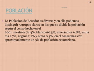 POBLACIÓN
• La Población de Ecuador es diversa y en ella podemos
distinguir 5 grupos claros en los que se divide la población
según el censo hecho en el
2001: mestizos 74.4%, blancos10.5%, amerindios 6.8%, mula
tos 2.7%, negros 2.2% y otros 0.3%, en el Amazonas vive
aproximadamente un 5% de población ecuatoriana.
ECUADOR
13
 