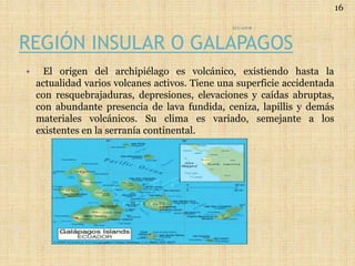 REGIÓN INSULAR O GALAPAGOS
• El origen del archipiélago es volcánico, existiendo hasta la
actualidad varios volcanes activos. Tiene una superficie accidentada
con resquebrajaduras, depresiones, elevaciones y caídas abruptas,
con abundante presencia de lava fundida, ceniza, lapillis y demás
materiales volcánicos. Su clima es variado, semejante a los
existentes en la serranía continental.
ECUADOR
16
 