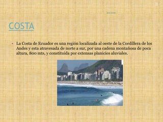 COSTA
• La Costa de Ecuador es una región localizada al oeste de la Cordillera de los
Andes y esta atravesada de norte a sur, por una cadena montañosa de poca
altura, 800 mts, y constituida por extensas planicies aluviales.
ECUADOR
3
 