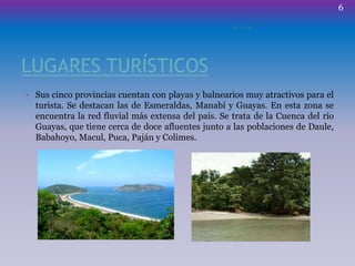LUGARES TURÍSTICOS
• Sus cinco provincias cuentan con playas y balnearios muy atractivos para el
turista. Se destacan las de Esmeraldas, Manabí y Guayas. En esta zona se
encuentra la red fluvial más extensa del país. Se trata de la Cuenca del río
Guayas, que tiene cerca de doce afluentes junto a las poblaciones de Daule,
Babahoyo, Macul, Puca, Paján y Colimes.
ECUADOR
6
 