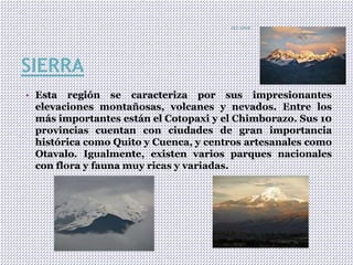 SIERRA
• Esta región se caracteriza por sus impresionantes
elevaciones montañosas, volcanes y nevados. Entre los
más importantes están el Cotopaxi y el Chimborazo. Sus 10
provincias cuentan con ciudades de gran importancia
histórica como Quito y Cuenca, y centros artesanales como
Otavalo. Igualmente, existen varios parques nacionales
con flora y fauna muy ricas y variadas.
ECUADOR
7
 