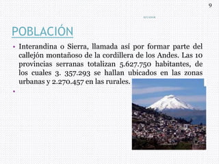 POBLACIÓN
• Interandina o Sierra, llamada así por formar parte del
callejón montañoso de la cordillera de los Andes. Las 10
provincias serranas totalizan 5.627.750 habitantes, de
los cuales 3. 357.293 se hallan ubicados en las zonas
urbanas y 2.270.457 en las rurales.
•
ECUADOR
9
 