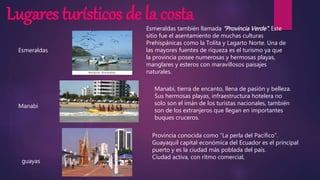 Lugares turísticos de la costa
Esmeraldas
Manabi
guayas
Esmeraldas también llamada “Provincia Verde”. Este
sitio fue el asentamiento de muchas culturas
Prehispánicas como la Tolita y Lagarto Norte. Una de
las mayores fuentes de riqueza es el turismo ya que
la provincia posee numerosas y hermosas playas,
manglares y esteros con maravillosos paisajes
naturales.
Manabí, tierra de encanto, llena de pasión y belleza.
Sus hermosas playas, infraestructura hotelera no
solo son el imán de los turistas nacionales, también
son de los extranjeros que llegan en importantes
buques cruceros.
Provincia conocida como “La perla del Pacífico”.
Guayaquil capital económica del Ecuador es el principal
puerto y es la ciudad más poblada del país.
Ciudad activa, con ritmo comercial,
 
