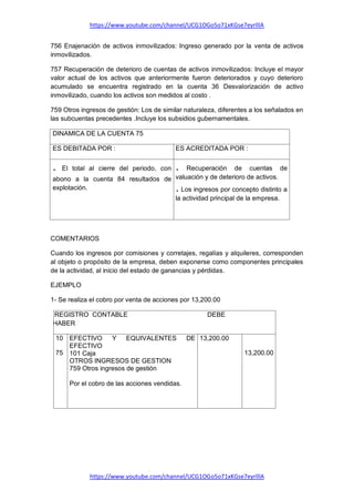 https://www.youtube.com/channel/UCG1OGo5o71xKGse7eyrlllA
https://www.youtube.com/channel/UCG1OGo5o71xKGse7eyrlllA
756 Enajenación de activos inmovilizados: Ingreso generado por la venta de activos
inmovilizados.
757 Recuperación de deterioro de cuentas de activos inmovilizados: Incluye el mayor
valor actual de los activos que anteriormente fueron deteriorados y cuyo deterioro
acumulado se encuentra registrado en la cuenta 36 Desvalorización de activo
inmovilizado, cuando los activos son medidos al costo .
759 Otros ingresos de gestión: Los de similar naturaleza, diferentes a los señalados en
las subcuentas precedentes .Incluye los subsidios gubernamentales.
DINAMICA DE LA CUENTA 75
ES DEBITADA POR : ES ACREDITADA POR :
. El total al cierre del periodo, con
abono a la cuenta 84 resultados de
explotación.
. Recuperación de cuentas de
valuación y de deterioro de activos.
. Los ingresos por concepto distinto a
la actividad principal de la empresa.
COMENTARIOS
Cuando los ingresos por comisiones y corretajes, regalías y alquileres, corresponden
al objeto o propósito de la empresa, deben exponerse como componentes principales
de la actividad, al inicio del estado de ganancias y pérdidas.
EJEMPLO
1- Se realiza el cobro por venta de acciones por 13,200.00
REGISTRO CONTABLE DEBE
HABER
10
75
EFECTIVO Y EQUIVALENTES DE
EFECTIVO
101 Caja
OTROS INGRESOS DE GESTION
759 Otros ingresos de gestión
Por el cobro de las acciones vendidas.
13,200.00
13,200.00
 