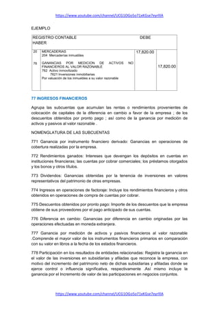 https://www.youtube.com/channel/UCG1OGo5o71xKGse7eyrlllA
https://www.youtube.com/channel/UCG1OGo5o71xKGse7eyrlllA
EJEMPLO
REGISTRO CONTABLE DEBE
HABER
20
76
MERCADERIAS
204 Mercaderías inmuebles
GANANCIAS POR MEDICION DE ACTIVOS NO
FINANCIEROS AL VALOR RAZONABLE
762 Activo inmovilizado
7621 Inversiones inmobiliarias
Por valuación de los inmuebles a su valor razonable
17,820.00
17,820.00
77 INGRESOS FINANCIEROS
Agrupa las subcuentas que acumulan las rentas o rendimientos provenientes de
colocación de capitales de la diferencia en cambio a favor de la empresa ; de los
descuentos obtenidos por pronto pago ; así como de la ganancia por medición de
activos y pasivos al valor razonable .
NOMENGLATURA DE LAS SUBCUENTAS
771 Ganancia por instrumento financiero derivado: Ganancias en operaciones de
cobertura realizadas por la empresa.
772 Rendimientos ganados: Intereses que devengan los depósitos en cuentas en
instituciones financieras; las cuentas por cobrar comerciales; los préstamos otorgados
y los bonos y otros títulos.
773 Dividendos: Ganancias obtenidas por la tenencia de inversiones en valores
representativos del patrimonio de otras empresas.
774 Ingresos en operaciones de factoraje: Incluye los rendimientos financieros y otros
obtenidos en operaciones de compra de cuentas por cobrar.
775 Descuentos obtenidos por pronto pago: Importe de los descuentos que la empresa
obtiene de sus proveedores por el pago anticipado de sus cuentas.
776 Diferencia en cambio: Ganancias por diferencia en cambio originadas por las
operaciones efectuadas en moneda extranjera.
777 Ganancia por medición de activos y pasivos financieros al valor razonable
.Comprende el mayor valor de los instrumentos financieros primarios en comparación
con su valor en libros a la fecha de los estados financieros.
778 Participación en los resultados de entidades relacionadas: Registra la ganancia en
el valor de las inversiones en subsidiarias y afiladas que reconoce la empresa, con
motivo del incremento del patrimonio neto de dichas subsidiarias y afiliadas donde se
ejerce control o influencia significativa, respectivamente .Así mismo incluye la
ganancia por el Incremento de valor de las participaciones en negocios conjuntos.
 