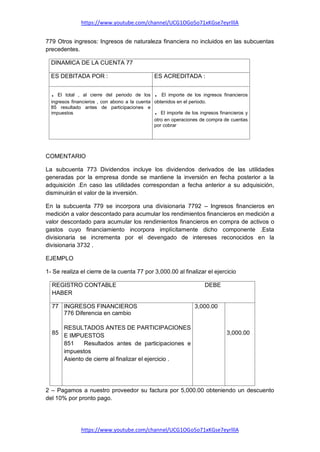 https://www.youtube.com/channel/UCG1OGo5o71xKGse7eyrlllA
https://www.youtube.com/channel/UCG1OGo5o71xKGse7eyrlllA
779 Otros ingresos: Ingresos de naturaleza financiera no incluidos en las subcuentas
precedentes.
DINAMICA DE LA CUENTA 77
ES DEBITADA POR : ES ACREDITADA :
. El total , al cierre del periodo de los
ingresos financieros , con abono a la cuenta
85 resultado antes de participaciones e
impuestos
. El importe de los ingresos financieros
obtenidos en el periodo.
. El importe de los ingresos financieros y
otro en operaciones de compra de cuentas
por cobrar
COMENTARIO
La subcuenta 773 Dividendos incluye los dividendos derivados de las utilidades
generadas por la empresa donde se mantiene la inversión en fecha posterior a la
adquisición .En caso las utilidades correspondan a fecha anterior a su adquisición,
disminuirán el valor de la inversión.
En la subcuenta 779 se incorpora una divisionaria 7792 – Ingresos financieros en
medición a valor descontado para acumular los rendimientos financieros en medición a
valor descontado para acumular los rendimientos financieros en compra de activos o
gastos cuyo financiamiento incorpora implícitamente dicho componente .Esta
divisionaria se incrementa por el devengado de intereses reconocidos en la
divisionaria 3732 .
EJEMPLO
1- Se realiza el cierre de la cuenta 77 por 3,000.00 al finalizar el ejercicio
2 – Pagamos a nuestro proveedor su factura por 5,000.00 obteniendo un descuento
del 10% por pronto pago.
REGISTRO CONTABLE DEBE
HABER
77
85
INGRESOS FINANCIEROS
776 Diferencia en cambio
RESULTADOS ANTES DE PARTICIPACIONES
E IMPUESTOS
851 Resultados antes de participaciones e
impuestos
Asiento de cierre al finalizar el ejercicio .
3,000.00
3,000.00
 