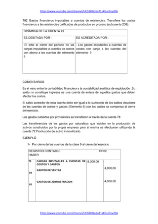 https://www.youtube.com/channel/UCG1OGo5o71xKGse7eyrlllA
https://www.youtube.com/channel/UCG1OGo5o71xKGse7eyrlllA
792 Gastos financieros imputables a cuentas de existencias: Transfiere los costos
financieros a las existencias calificadas de productos en proceso (subcuenta 238).
DINAMICA DE LA CUENTA 79
ES DEBITADA POR : ES ACREDITADA POR :
.El total al cierre del periodo de las
cargas imputables a cuentas de costos
con abono a las cuentas del elemento
9.
. Los gastos imputables a cuentas de
costos con cargo a las cuentas del
elemento 9
COMENTARIOS
Es el nexo entre la contabilidad financiera y la contabilidad analítica de explotación .Su
saldo no constituye ingresos es una cuenta de enlace de aquellos gastos que deben
afectar los costos.
El saldo acreedor de esta cuenta debe ser igual a la sumatoria de los saldos deudores
de las cuentas de costos y gastos (Elemento 9) con los cuales se compensa al cierre
del ejercicio.
Los gastos cubiertos por provisiones se transfieren a través de la cuenta 78
Las transferencias de los gastos por naturaleza que inciden en la producción de
activos construidos por la propia empresa para sí misma se efectuaran utilizando la
cuenta 72 Producción de activo inmovilizado.
EJEMPLO
1- Por cierre de las cuentas de la clase 9 al cierre del ejercicio
REGISTRO CONTABLE DEBE
HABER
79
94
95
CARGAS IMPUTABLES A CUENTAS DE
COSTOS Y GASTOS
GASTOS DE VENTAS
GASTOS DE ADMINISTRACION
8,000.00
4,000.00
4,000.00
 