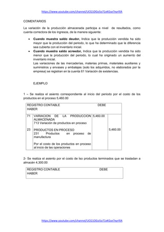 https://www.youtube.com/channel/UCG1OGo5o71xKGse7eyrlllA
https://www.youtube.com/channel/UCG1OGo5o71xKGse7eyrlllA
COMENTARIOS
La variación de la producción almacenada participa a nivel de resultados, como
cuenta correctora de los ingresos, de la manera siguiente:
 Cuando muestra saldo deudor, Indica que la producción vendida ha sido
mayor que la producción del periodo, lo que ha determinado que la diferencia
sea cubierta con el inventario inicial.
 Cuando muestra saldo acreedor, Indica que la producción vendida ha sido
menor que la producción del periodo, lo cual ha originado un aumento del
inventario inicial.
Las variaciones de las mercaderías, materias primas, materiales auxiliares y
suministros y envases y embalajes (solo los adquiridos, no elaborados por la
empresa) se registran en la cuenta 61 Variación de existencias.
EJEMPLO
1 – Se realiza el asiento correspondiente al inicio del periodo por el costo de los
productos en el proceso 5,460.00
REGISTRO CONTABLE DEBE
HABER
71
23
VARIACION DE LA PRODUCCION
ALMACENADA
713 Variación de productos en proceso
PRODUCTOS EN PROCESO
231 Productos en proceso de
manufactura
Por el costo de los productos en proceso
al inicio de las operaciones
5,460.00
5,460.00
2- Se realiza el asiento por el costo de lso productos terminados que se trasladan a
almacén 4,300.00
REGISTRO CONTABLE DEBE
HABER
 