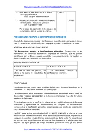 https://www.youtube.com/channel/UCG1OGo5o71xKGse7eyrlllA
https://www.youtube.com/channel/UCG1OGo5o71xKGse7eyrlllA
33
73
INMUEBLES , MAQUINARIA Y EQUIPO
336 Equipos diversos
3362 Equipos de comunicación
PRODUCCION DE ACTIVO INMOVILIZADO
722 Inmuebles , maquinaria y equipo
7225 Equipos diversos
Por el costo de reparación de los equipos de
comunicación para el uso de la empresa
1,200.00
1,200.00
73 DESCUENTOS REBAJAS Y BONIFICACIONES OBTENIDOS
Acumula los descuentos, rebajas y bonificaciones obtenidos sobre compras de bienes
y servicios corrientes, distintos al pronto pago y de aquellos contenidos en facturas.
NOMENGLATURA DE LAS SUBCUENTAS
731 Descuentos, rebajas y bonificaciones obtenidos: Corresponden a los
incrementos de beneficios económicos originados en compras, que no pueden
identificarse con el bien o servicio adquirido y consecuentemente, no pueden ser
deducidos del costo de adquisición de aquellos.
DINAMICA DE LA CUENTA 73
ES DEBITADA POR : ES ACREDITADA POR:
. El total al cierre del periodo, con
abono a la cuenta 84 resultados de
explotación.
. Los descuentos, rebajas y
bonificaciones obtenidos.
COMENTARIOS
Los descuentos por pronto pago se deben incluir como ingresos financieros en la
subcuenta 775 Descuentos obtenidos por pronto pago.
Las bonificaciones están asociadas a una consideración de volumen .Por su parte, los
descuentos y rebajas corresponden a deducciones monetarias respecto de valores
previamente facturados.
En tanto el descuento, la bonificación y la rebaja son recibidos luego de la fecha de
facturación y oportunidad de reconocimiento de compras, su reconocimiento
corresponde a la clasificación general de otros ingresos para efectos de presentación,
luego del resultado de operación.
Las NIIF sobre activos inmovilizados (NIC 16, NIC 38 Y NIC 40), al referirse al costo
de adquisición en el reconocimiento inicial de los activos inmovilizados, requieren que
cualquier descuento o rebaja obtenida sea deducido de dicho costo. No obstante que
no se menciona específicamente el caso de los descuentos o rebajas obtenidos
después de algún periodo de tiempo importante (cuando el activo ya está siendo
 