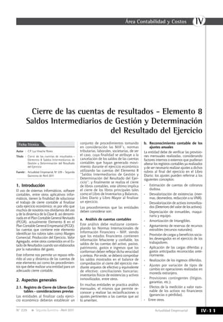 IVÁrea Contabilidad y Costos
IV-11Actualidad EmpresarialN° 229 Segunda Quincena - Abril 2011
Cierre de las cuentas de resultados - Elemento 8
Saldos Intermediarios de Gestión y Determinación
del Resultado del Ejercicio
Autor	:	 C.P. Luz Hirache Flores
Título	:	Cierre de las cuentas de resultados -
Elemento 8 Saldos Intermediarios de
Gestión y Determinación del Resultado
del Ejercicio
Fuente	:	 Actualidad Empresarial, Nº 229 - Segunda
Quincena de Abril 2011
Ficha Técnica
1.	Introducción
El uso de sistemas informáticos, software
contables, entre otros aplicativos infor-
máticos, tienen la finalidad de solucionar
el trabajo de cierre contable al finalizar
cada ejercicio económico; es por ello que
muchos de nosotros nos olvidamos del uso
y de la dinámica de la Clase 8, así denomi-
nada en el Plan Contable General Revisado
(PCGR), actualmente Elemento 8 en el
Plan Contable General Empresarial (PCGE);
las cuentas que contiene este elemento
identifican los rubros tales como Margen
Comercial; Producción del Ejercicio, Valor
Agregado, entre otros contenidos en el Es-
tado de Resultados cuando son elaborados
por la naturaleza del gasto.
Este informe nos permite un repaso refe-
rido al uso y dinámica de las cuentas de
este elemento así como los procedimien-
tos que debe realizar una entidad para un
adecuado cierre contable.
2.	Aspectos generales
2.1.	Registro de Cierre de Libros Con-
tables - consideraciones previas
Las entidades al finalizar cada ejerci-
cio económico deberán establecer un
conjunto de procedimientos tomando
en consideración las NIIF’s, normas
tributarias, laborales, societarias, de ser
el caso, cuya finalidad se atribuye a la
cancelación de los saldos de las cuentas
contables que hayan generado movi-
miento durante el ejercicio económico
utilizando las cuentas del Elemento 8
“Saldos Intermediarios de Gestión y
Determinación del Resultado del Ejer-
cicio”; y finalmente se realiza el cierre
de libros contables, este último implica
el cierre de los libros principales tales
como el Libro de Inventarios y Balances,
Libro Diario y Libro Mayor al finalizar
un ejercicio.
Los procedimientos que las entidades
deben considerar son:
a.	 Análisis de cuentas contables
Este análisis debe realizarse contem-
plando las Normas Internacionales de
Información Financiera – NIIF; siendo
que los estados financieros contienen
información fehaciente y confiable, los
saldos de las cuentas del activo, pasivo,
patrimonio, gastos e ingresos que los
conforman deben reflejar dicha veracidad
y certeza. Por ende, se deberá comprobar
los saldos mostrados en el balance de
comprobación al cierre del ejercicio me-
diante arqueos de efectivo y equivalente
de efectivo; conciliaciones bancarias;
inventarios físicos de existencias y activos
inmovilizados, entre otros.
En muchas entidades se practica análisis
mensuales, el mismos que permite re-
conocer y realizar las reclasificaciones o
ajustes pertinentes a las cuentas que así
lo ameriten.
b.	 Reconocimiento contable de los
ajustes anuales
La entidad debe de verificar las provisio-
nes mensuales realizadas, considerando
factores internos o externos que pudieran
alterar los registros contables ya realizados
y de ser necesario realizar ajustes a dichos
rubros al final del ejercicio en el Libro
Diario; los ajustes pueden referirse a los
siguientes conceptos:
-	 Estimación de cuentas de cobranza
dudosa.
-	 Desvalorización de existencias (mer-
mas, desmedros, reducción a su VNR).
-	 Desvalorización de activos inmoviliza-
dos (Deterioro del valor de los activos).
-	 Depreciación de inmuebles, maqui-
naria y equipo.
-	 Amortización de Intangibles.
-	 Agotamiento de reservas de recursos
extraíbles (recursos naturales).
-	 Provisión de cargas y beneficios socia-
les devengados en el ejercicio de los
trabajadores.
-	 Aplicación de las cargas diferidas y
gastos anticipados reconocidas ante-
riormente.
-	 Realización de los ingresos diferidos.
-	 Ajustes por variación de tipos de
cambio en operaciones realizadas en
moneda extranjera.
-	 Provisiones contingentes (litigios,
garantías, etc.).
-	 Efectos de la medición a valor razo-
nable de los activos no financieros
(ganancias o pérdidas).
-	 Entre otros.
 