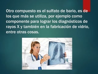 Otro compuesto es el sulfato de bario, es de
los que más se utiliza, por ejemplo como
componente para lograr los diagnósticos de
rayos X y también en la fabricación de vidrio,
entre otras cosas.
 