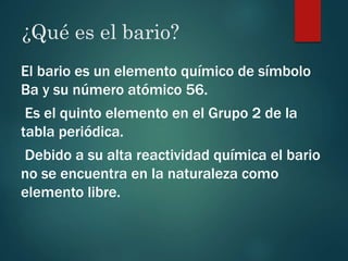 ¿Qué es el bario?
El bario es un elemento químico de símbolo
Ba y su número atómico 56.
Es el quinto elemento en el Grupo 2 de la
tabla periódica.
Debido a su alta reactividad química el bario
no se encuentra en la naturaleza como
elemento libre.
 