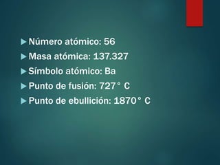  Número atómico: 56
 Masa atómica: 137.327
 Símbolo atómico: Ba
 Punto de fusión: 727° C
 Punto de ebullición: 1870° C
 