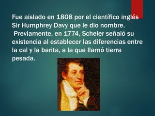 Fue aislado en 1808 por el científico inglés
Sir Humphrey Davy que le dio nombre.
Previamente, en 1774, Scheler señaló su
existencia al establecer las diferencias entre
la cal y la barita, a la que llamó tierra
pesada.
 