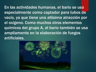 En las actividades humanas, el bario se usa
especialmente como captador para tubos de
vacío, ya que tiene una altísima atracción por
el oxígeno. Como muchos otros elementos
químicos del grupo A, el bario también se usa
ampliamente en la elaboración de fuegos
artificiales.
 