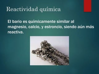 Reactividad química
El bario es químicamente similar al
magnesio, calcio, y estroncio, siendo aún más
reactiva.
 